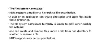 • The File System Namespace
• HDFS supports a traditional hierarchical file organization.
• A user or an application can create directories and store files inside
these directories.
• The file system namespace hierarchy is similar to most other existing
file systems;
• one can create and remove files, move a file from one directory to
another, or rename a file.
• HDFS supports user access permissions.
 