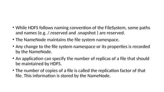 • While HDFS follows naming convention of the FileSystem, some paths
and names (e.g. /.reserved and .snapshot ) are reserved.
• The NameNode maintains the file system namespace.
• Any change to the file system namespace or its properties is recorded
by the NameNode.
• An application can specify the number of replicas of a file that should
be maintained by HDFS.
• The number of copies of a file is called the replication factor of that
file. This information is stored by the NameNode.
 