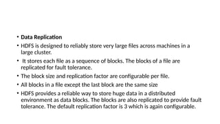 • Data Replication
• HDFS is designed to reliably store very large files across machines in a
large cluster.
• It stores each file as a sequence of blocks. The blocks of a file are
replicated for fault tolerance.
• The block size and replication factor are configurable per file.
• All blocks in a file except the last block are the same size
• HDFS provides a reliable way to store huge data in a distributed
environment as data blocks. The blocks are also replicated to provide fault
tolerance. The default replication factor is 3 which is again configurable.
 
