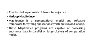 • Apache Hadoop consists of two sub-projects –
• Hadoop MapReduce:
• MapReduce is a computational model and software
framework for writing applications which are run on Hadoop.
• These MapReduce programs are capable of processing
enormous data in parallel on large clusters of computation
nodes.
 
