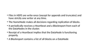 • Files in HDFS are write-once (except for appends and truncates) and
have strictly one writer at any time.
• The NameNode makes all decisions regarding replication of blocks.
• It periodically receives a Heartbeat and a Blockreport from each of
the DataNodes in the cluster.
• Receipt of a Heartbeat implies that the DataNode is functioning
properly.
• A Blockreport contains a list of all blocks on a DataNode
 