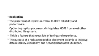• Replication
• The placement of replicas is critical to HDFS reliability and
performance.
• Optimizing replica placement distinguishes HDFS from most other
distributed file systems.
• This is a feature that needs lots of tuning and experience.
• The purpose of a rack-aware replica placement policy is to improve
data reliability, availability, and network bandwidth utilization.
 
