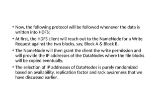 • Now, the following protocol will be followed whenever the data is
written into HDFS:
• At first, the HDFS client will reach out to the NameNode for a Write
Request against the two blocks, say, Block A & Block B.
• The NameNode will then grant the client the write permission and
will provide the IP addresses of the DataNodes where the file blocks
will be copied eventually.
• The selection of IP addresses of DataNodes is purely randomized
based on availability, replication factor and rack awareness that we
have discussed earlier.
 