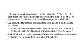 • Let’s say the replication factor is set to default i.e. 3. Therefore, for
each block the NameNode will be providing the client a list of (3) IP
addresses of DataNodes. The list will be unique for each block.
• Suppose, the NameNode provided following lists of IP addresses to
the client:
• For Block A, list A = {IP of DataNode 1, IP of DataNode 4, IP of DataNode 6}
• For Block B, set B = {IP of DataNode 3, IP of DataNode 7, IP of DataNode 9}
• Each block will be copied in three different DataNodes to maintain the
replication factor consistent throughout the cluster.
 