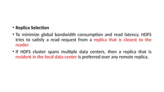 • Replica Selection
• To minimize global bandwidth consumption and read latency, HDFS
tries to satisfy a read request from a replica that is closest to the
reader.
• If HDFS cluster spans multiple data centers, then a replica that is
resident in the local data center is preferred over any remote replica.
 