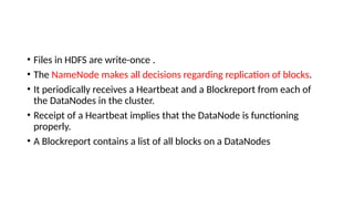 • Files in HDFS are write-once .
• The NameNode makes all decisions regarding replication of blocks.
• It periodically receives a Heartbeat and a Blockreport from each of
the DataNodes in the cluster.
• Receipt of a Heartbeat implies that the DataNode is functioning
properly.
• A Blockreport contains a list of all blocks on a DataNodes
 