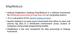MapReduce
• Hadoop MapReduce (Hadoop Map/Reduce) is a software framework
for distributed processing of large data sets on computing clusters.
• It is a sub-project of the Apache Hadoop project.
• Apache Hadoop is an open-source framework that allows to store and
process big data in a distributed environment across clusters of
computers using simple programming models.
• MapReduce is the core component for data processing in Hadoop
framework.
 