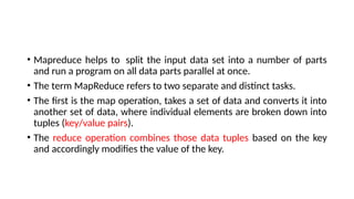 • Mapreduce helps to split the input data set into a number of parts
and run a program on all data parts parallel at once.
• The term MapReduce refers to two separate and distinct tasks.
• The first is the map operation, takes a set of data and converts it into
another set of data, where individual elements are broken down into
tuples (key/value pairs).
• The reduce operation combines those data tuples based on the key
and accordingly modifies the value of the key.
 