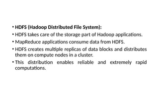 • HDFS (Hadoop Distributed File System):
• HDFS takes care of the storage part of Hadoop applications.
• MapReduce applications consume data from HDFS.
• HDFS creates multiple replicas of data blocks and distributes
them on compute nodes in a cluster.
• This distribution enables reliable and extremely rapid
computations.
 