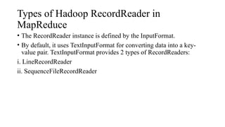 Types of Hadoop RecordReader in
MapReduce
• The RecordReader instance is defined by the InputFormat.
• By default, it uses TextInputFormat for converting data into a key-
value pair. TextInputFormat provides 2 types of RecordReaders:
i. LineRecordReader
ii. SequenceFileRecordReader
 