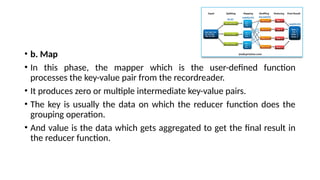 • b. Map
• In this phase, the mapper which is the user-defined function
processes the key-value pair from the recordreader.
• It produces zero or multiple intermediate key-value pairs.
• The key is usually the data on which the reducer function does the
grouping operation.
• And value is the data which gets aggregated to get the final result in
the reducer function.
 