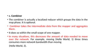 • c. Combiner
• The combiner is actually a localized reducer which groups the data in the
map phase. It is optional.
• Combiner takes the intermediate data from the mapper and aggregates
them.
• It does so within the small scope of one mapper.
• In many situations, this decreases the amount of data needed to move
over the network. For example, moving (Hello World, 1) three times
consumes more network bandwidth than moving
(Hello World, 3).
 
