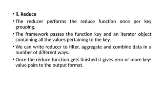 • ii. Reduce
• The reducer performs the reduce function once per key
grouping.
• The framework passes the function key and an iterator object
containing all the values pertaining to the key.
• We can write reducer to filter, aggregate and combine data in a
number of different ways.
• Once the reduce function gets finished it gives zero or more key-
value pairs to the output format.
 