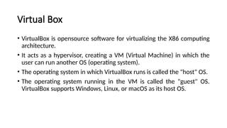 Virtual Box
• VirtualBox is opensource software for virtualizing the X86 computing
architecture.
• It acts as a hypervisor, creating a VM (Virtual Machine) in which the
user can run another OS (operating system).
• The operating system in which VirtualBox runs is called the "host" OS.
• The operating system running in the VM is called the "guest" OS.
VirtualBox supports Windows, Linux, or macOS as its host OS.
 
