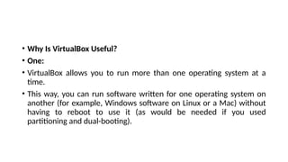 • Why Is VirtualBox Useful?
• One:
• VirtualBox allows you to run more than one operating system at a
time.
• This way, you can run software written for one operating system on
another (for example, Windows software on Linux or a Mac) without
having to reboot to use it (as would be needed if you used
partitioning and dual-booting).
 