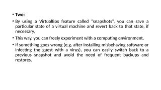 • Two:
• By using a VirtualBox feature called “snapshots”, you can save a
particular state of a virtual machine and revert back to that state, if
necessary.
• This way, you can freely experiment with a computing environment.
• If something goes wrong (e.g. after installing misbehaving software or
infecting the guest with a virus), you can easily switch back to a
previous snapshot and avoid the need of frequent backups and
restores.
 