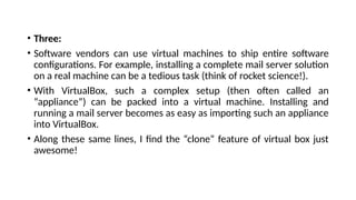 • Three:
• Software vendors can use virtual machines to ship entire software
configurations. For example, installing a complete mail server solution
on a real machine can be a tedious task (think of rocket science!).
• With VirtualBox, such a complex setup (then often called an
“appliance”) can be packed into a virtual machine. Installing and
running a mail server becomes as easy as importing such an appliance
into VirtualBox.
• Along these same lines, I find the “clone” feature of virtual box just
awesome!
 