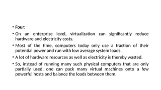 • Four:
• On an enterprise level, virtualization can significantly reduce
hardware and electricity costs.
• Most of the time, computers today only use a fraction of their
potential power and run with low average system loads.
• A lot of hardware resources as well as electricity is thereby wasted.
• So, instead of running many such physical computers that are only
partially used, one can pack many virtual machines onto a few
powerful hosts and balance the loads between them.
 