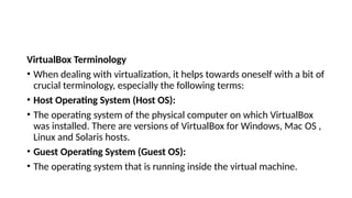 VirtualBox Terminology
• When dealing with virtualization, it helps towards oneself with a bit of
crucial terminology, especially the following terms:
• Host Operating System (Host OS):
• The operating system of the physical computer on which VirtualBox
was installed. There are versions of VirtualBox for Windows, Mac OS ,
Linux and Solaris hosts.
• Guest Operating System (Guest OS):
• The operating system that is running inside the virtual machine.
 