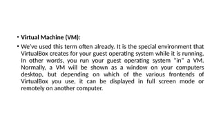 • Virtual Machine (VM):
• We’ve used this term often already. It is the special environment that
VirtualBox creates for your guest operating system while it is running.
In other words, you run your guest operating system “in” a VM.
Normally, a VM will be shown as a window on your computers
desktop, but depending on which of the various frontends of
VirtualBox you use, it can be displayed in full screen mode or
remotely on another computer.
 