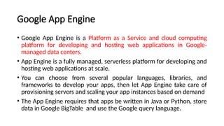 Google App Engine
• Google App Engine is a Platform as a Service and cloud computing
platform for developing and hosting web applications in Google-
managed data centers.
• App Engine is a fully managed, serverless platform for developing and
hosting web applications at scale.
• You can choose from several popular languages, libraries, and
frameworks to develop your apps, then let App Engine take care of
provisioning servers and scaling your app instances based on demand
• The App Engine requires that apps be written in Java or Python, store
data in Google BigTable and use the Google query language.
 
