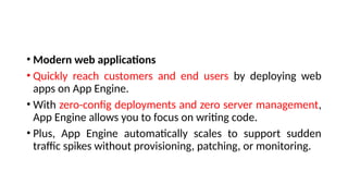 • Modern web applications
• Quickly reach customers and end users by deploying web
apps on App Engine.
• With zero-config deployments and zero server management,
App Engine allows you to focus on writing code.
• Plus, App Engine automatically scales to support sudden
traffic spikes without provisioning, patching, or monitoring.
 