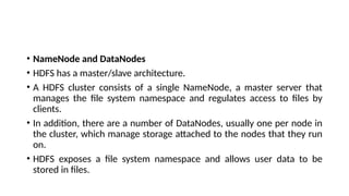 • NameNode and DataNodes
• HDFS has a master/slave architecture.
• A HDFS cluster consists of a single NameNode, a master server that
manages the file system namespace and regulates access to files by
clients.
• In addition, there are a number of DataNodes, usually one per node in
the cluster, which manage storage attached to the nodes that they run
on.
• HDFS exposes a file system namespace and allows user data to be
stored in files.
 