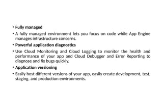 • Fully managed
• A fully managed environment lets you focus on code while App Engine
manages infrastructure concerns.
• Powerful application diagnostics
• Use Cloud Monitoring and Cloud Logging to monitor the health and
performance of your app and Cloud Debugger and Error Reporting to
diagnose and fix bugs quickly.
• Application versioning
• Easily host different versions of your app, easily create development, test,
staging, and production environments.
 