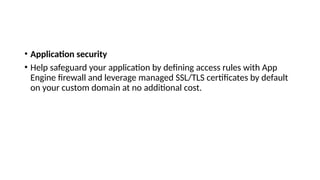 • Application security
• Help safeguard your application by defining access rules with App
Engine firewall and leverage managed SSL/TLS certificates by default
on your custom domain at no additional cost.
 