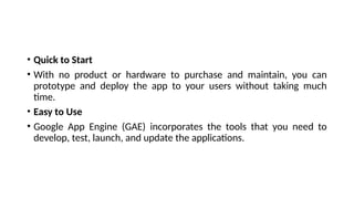 • Quick to Start
• With no product or hardware to purchase and maintain, you can
prototype and deploy the app to your users without taking much
time.
• Easy to Use
• Google App Engine (GAE) incorporates the tools that you need to
develop, test, launch, and update the applications.
 