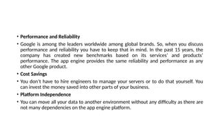 • Performance and Reliability
• Google is among the leaders worldwide among global brands. So, when you discuss
performance and reliability you have to keep that in mind. In the past 15 years, the
company has created new benchmarks based on its services’ and products’
performance. The app engine provides the same reliability and performance as any
other Google product.
• Cost Savings
• You don’t have to hire engineers to manage your servers or to do that yourself. You
can invest the money saved into other parts of your business.
• Platform Independence
• You can move all your data to another environment without any difficulty as there are
not many dependencies on the app engine platform.
 