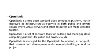 • Open Stack
• OpenStack is a free open standard cloud computing platform, mostly
deployed as infrastructure-as-a-service in both public and private
clouds where virtual servers and other resources are made available
to users.
• OpenStack is a set of software tools for building and managing cloud
computing platforms for public and private clouds.
• OpenStack is managed by the OpenStack Foundation, a non-profit
that oversees both development and community-building around the
project.
 