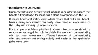 • Introduction to OpenStack
• OpenStack lets users deploy virtual machines and other instances that
handle different tasks for managing a cloud environment on the fly.
• It makes horizontal scaling easy, which means that tasks that benefit
from running concurrently can easily serve more or fewer users on
the fly by just spinning up more instances.
• For example, a mobile application that needs to communicate with a
remote server might be able to divide the work of communicating
with each user across many different instances, all communicating
with one another but scaling quickly and easily as the application
gains more users.
 