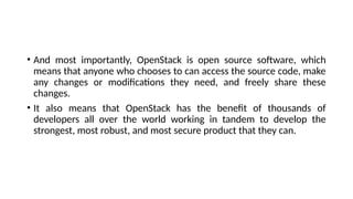 • And most importantly, OpenStack is open source software, which
means that anyone who chooses to can access the source code, make
any changes or modifications they need, and freely share these
changes.
• It also means that OpenStack has the benefit of thousands of
developers all over the world working in tandem to develop the
strongest, most robust, and most secure product that they can.
 