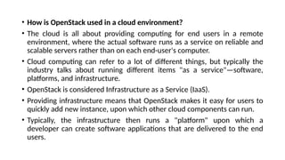 • How is OpenStack used in a cloud environment?
• The cloud is all about providing computing for end users in a remote
environment, where the actual software runs as a service on reliable and
scalable servers rather than on each end-user's computer.
• Cloud computing can refer to a lot of different things, but typically the
industry talks about running different items "as a service"—software,
platforms, and infrastructure.
• OpenStack is considered Infrastructure as a Service (IaaS).
• Providing infrastructure means that OpenStack makes it easy for users to
quickly add new instance, upon which other cloud components can run.
• Typically, the infrastructure then runs a "platform" upon which a
developer can create software applications that are delivered to the end
users.
 