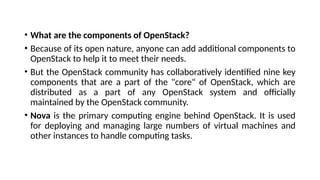 • What are the components of OpenStack?
• Because of its open nature, anyone can add additional components to
OpenStack to help it to meet their needs.
• But the OpenStack community has collaboratively identified nine key
components that are a part of the "core" of OpenStack, which are
distributed as a part of any OpenStack system and officially
maintained by the OpenStack community.
• Nova is the primary computing engine behind OpenStack. It is used
for deploying and managing large numbers of virtual machines and
other instances to handle computing tasks.
 
