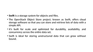 • Swift is a storage system for objects and files.
• The OpenStack Object Store project, known as Swift, offers cloud
storage software so that you can store and retrieve lots of data with a
simple API.
• It's built for scale and optimized for durability, availability, and
concurrency across the entire data set.
• Swift is ideal for storing unstructured data that can grow without
bound.
 