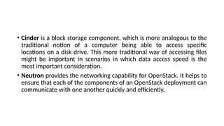 • Cinder is a block storage component, which is more analogous to the
traditional notion of a computer being able to access specific
locations on a disk drive. This more traditional way of accessing files
might be important in scenarios in which data access speed is the
most important consideration.
• Neutron provides the networking capability for OpenStack. It helps to
ensure that each of the components of an OpenStack deployment can
communicate with one another quickly and efficiently.
 