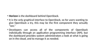 • Horizon is the dashboard behind OpenStack.
• It is the only graphical interface to OpenStack, so for users wanting to
give OpenStack a try, this may be the first component they actually
“see.”
• Developers can access all of the components of OpenStack
individually through an application programming interface (API), but
the dashboard provides system administrators a look at what is going
on in the cloud, and to manage it as needed.
 
