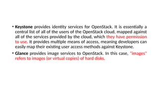 • Keystone provides identity services for OpenStack. It is essentially a
central list of all of the users of the OpenStack cloud, mapped against
all of the services provided by the cloud, which they have permission
to use. It provides multiple means of access, meaning developers can
easily map their existing user access methods against Keystone.
• Glance provides image services to OpenStack. In this case, "images"
refers to images (or virtual copies) of hard disks.
 