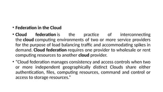 • Federation in the Cloud
• Cloud federation is the practice of interconnecting
the cloud computing environments of two or more service providers
for the purpose of load balancing traffic and accommodating spikes in
demand. Cloud federation requires one provider to wholesale or rent
computing resources to another cloud provider.
• “Cloud federation manages consistency and access controls when two
or more independent geographically distinct Clouds share either
authentication, files, computing resources, command and control or
access to storage resources.”
 