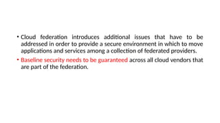 • Cloud federation introduces additional issues that have to be
addressed in order to provide a secure environment in which to move
applications and services among a collection of federated providers.
• Baseline security needs to be guaranteed across all cloud vendors that
are part of the federation.
 