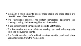 • Internally, a file is split into one or more blocks and these blocks are
stored in a set of DataNodes.
• The NameNode executes file system namespace operations like
opening, closing, and renaming files and directories.
• It also determines the mapping of blocks to DataNodes.
• The DataNodes are responsible for serving read and write requests
from the file system’s clients.
• The DataNodes also perform block creation, deletion, and replication
upon instruction from the NameNode.
 