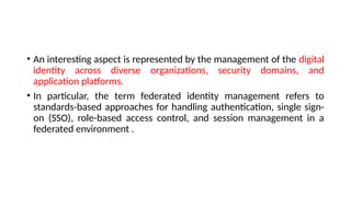 • An interesting aspect is represented by the management of the digital
identity across diverse organizations, security domains, and
application platforms.
• In particular, the term federated identity management refers to
standards-based approaches for handling authentication, single sign-
on (SSO), role-based access control, and session management in a
federated environment .
 