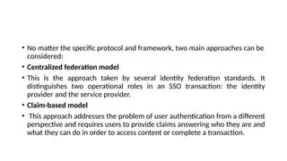 • No matter the specific protocol and framework, two main approaches can be
considered:
• Centralized federation model
• This is the approach taken by several identity federation standards. It
distinguishes two operational roles in an SSO transaction: the identity
provider and the service provider.
• Claim-based model
• This approach addresses the problem of user authentication from a different
perspective and requires users to provide claims answering who they are and
what they can do in order to access content or complete a transaction.
 