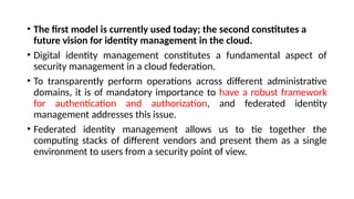 • The first model is currently used today; the second constitutes a
future vision for identity management in the cloud.
• Digital identity management constitutes a fundamental aspect of
security management in a cloud federation.
• To transparently perform operations across different administrative
domains, it is of mandatory importance to have a robust framework
for authentication and authorization, and federated identity
management addresses this issue.
• Federated identity management allows us to tie together the
computing stacks of different vendors and present them as a single
environment to users from a security point of view.
 