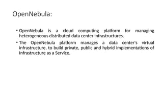 OpenNebula:
• OpenNebula is a cloud computing platform for managing
heterogeneous distributed data center infrastructures.
• The OpenNebula platform manages a data center's virtual
infrastructure, to build private, public and hybrid implementations of
Infrastructure as a Service.
 