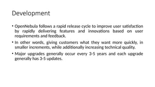 Development
• OpenNebula follows a rapid release cycle to improve user satisfaction
by rapidly delivering features and innovations based on user
requirements and feedback.
• In other words, giving customers what they want more quickly, in
smaller increments, while additionally increasing technical quality.
• Major upgrades generally occur every 3-5 years and each upgrade
generally has 3-5 updates.
 