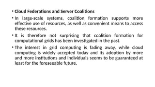 • Cloud Federations and Server Coalitions
• In large-scale systems, coalition formation supports more
effective use of resources, as well as convenient means to access
these resources.
• It is therefore not surprising that coalition formation for
computational grids has been investigated in the past.
• The interest in grid computing is fading away, while cloud
computing is widely accepted today and its adoption by more
and more institutions and individuals seems to be guaranteed at
least for the foreseeable future.
 
