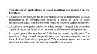 • Two classes of applications of cloud coalitions are reported in the
literature:
• 1.Coalitions among CSPs for the formation of cloud federations. A cloud
federation is an infrastructure allowing a group of CSPs to share
resources; the goal is to balance the load and improve system reliability.
• 2.Coalitions among the servers of a data center. The goal is to assemble
a pool of resources larger than the ones available from a single server.
• In recent years the number of CSPs has increased significantly. The
question if they should cooperate to share their resources led to the
idea of cloud federations, groups of CSPs who have agreed on a set of
common standards and are able to share their resources.
 